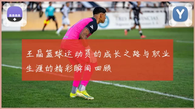 王晶篮球运动员的成长之路与职业生涯的精彩瞬间回顾