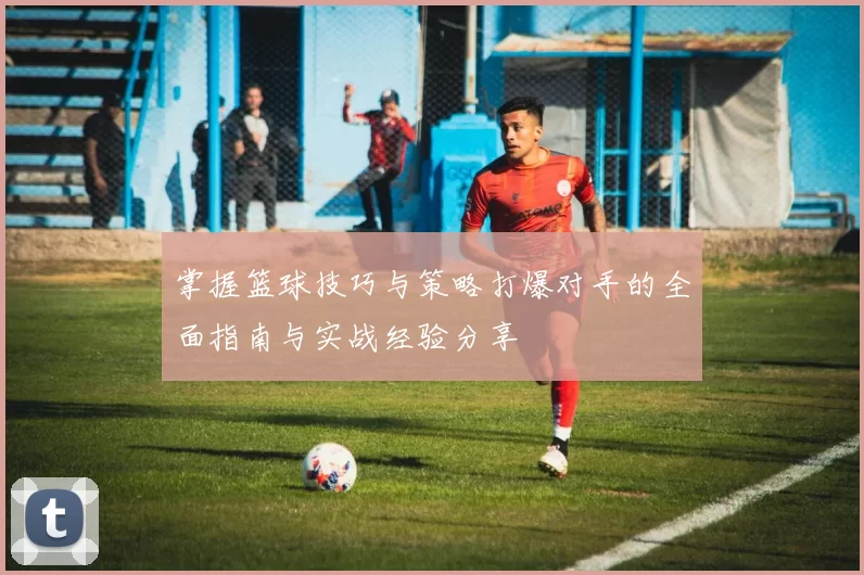 掌握篮球技巧与策略打爆对手的全面指南与实战经验分享
